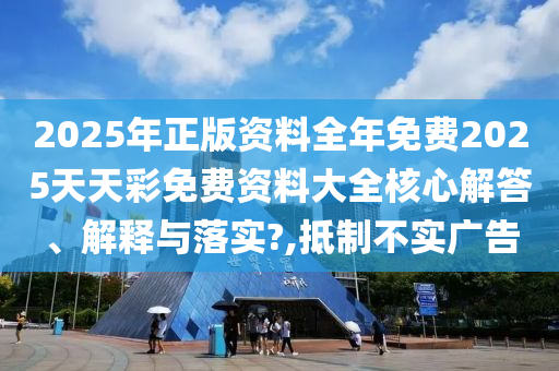 2025年正版资料全年免费2025天天彩免费资料大全核心解答、解释与落实?,抵制不实广告