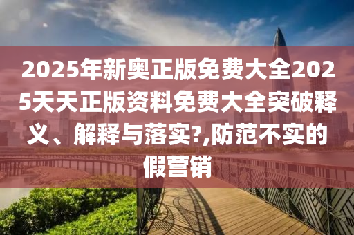 2025年新奥正版免费大全2025天天正版资料免费大全突破释义、解释与落实?,防范不实的假营销