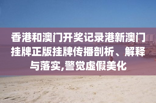 香港和澳门开奖记录港新澳门挂牌正版挂牌传播剖析、解释与落实,警觉虚假美化