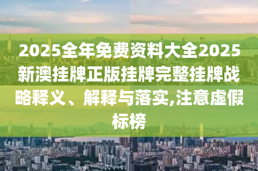 2025全年免费资料大全2025新澳挂牌正版挂牌完整挂牌战略释义、解释与落实,注意虚假标榜