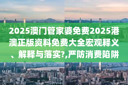 2025澳门管家婆免费2025港澳正版资料免费大全宏观释义、解释与落实?,严防消费陷阱