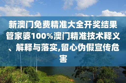 新澳门免费精准大全开奖结果管家婆100%澳门精准技术释义、解释与落实,留心伪假宣传危害
