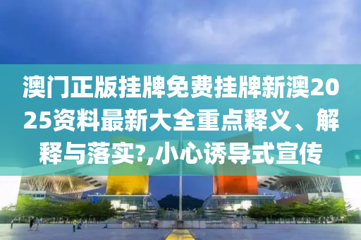 澳门正版挂牌免费挂牌新澳2025资料最新大全重点释义、解释与落实?,小心诱导式宣传