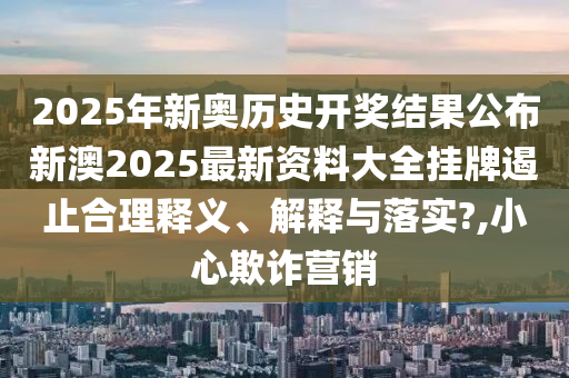 2025年新奥历史开奖结果公布新澳2025最新资料大全挂牌遏止合理释义、解释与落实?,小心欺诈营销