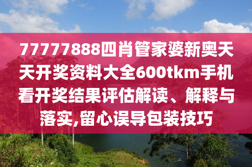 77777888四肖管家婆新奥天天开奖资料大全600tkm手机看开奖结果评估解读、解释与落实,留心误导包装技巧