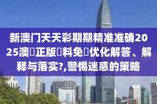 新澳门天天彩期期精准准确2025澳門正版資料免費优化解答、解释与落实?,警惕迷惑的策略