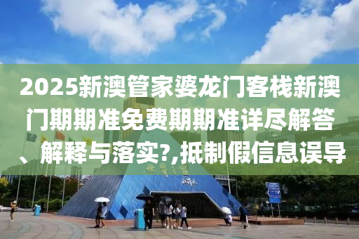 2025新澳管家婆龙门客栈新澳门期期准免费期期准详尽解答、解释与落实?,抵制假信息误导