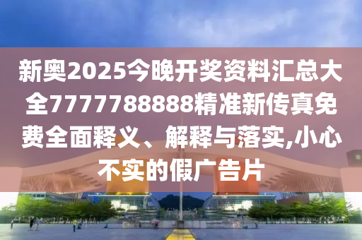 新奥2025今晚开奖资料汇总大全7777788888精准新传真免费全面释义、解释与落实,小心不实的假广告片