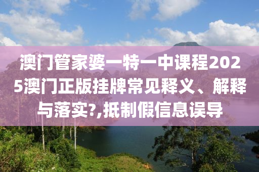 澳门管家婆一特一中课程2025澳门正版挂牌常见释义、解释与落实?,抵制假信息误导