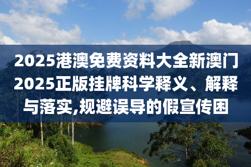 2025港澳免费资料大全新澳门2025正版挂牌科学释义、解释与落实,规避误导的假宣传困