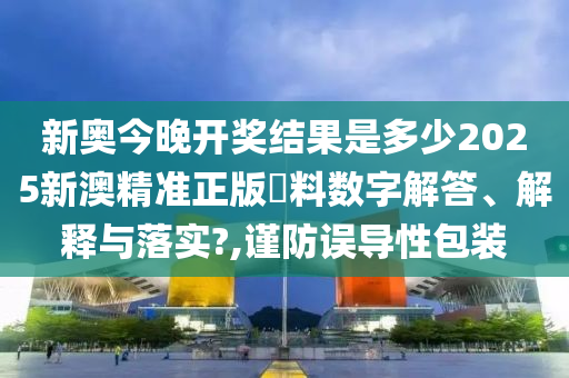 新奥今晚开奖结果是多少2025新澳精准正版資料数字解答、解释与落实?,谨防误导性包装