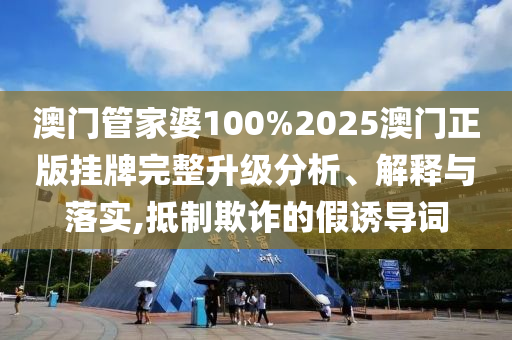 澳门管家婆100%2025澳门正版挂牌完整升级分析、解释与落实,抵制欺诈的假诱导词