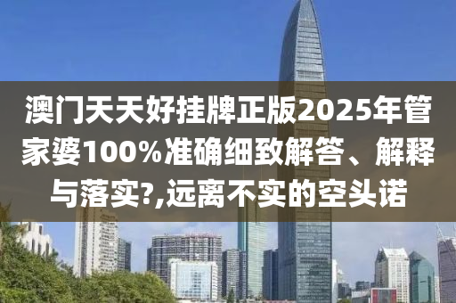 澳门天天好挂牌正版2025年管家婆100%准确细致解答、解释与落实?,远离不实的空头诺
