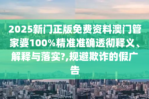 2025新门正版免费资料澳门管家婆100%精准准确透彻释义、解释与落实?,规避欺诈的假广告