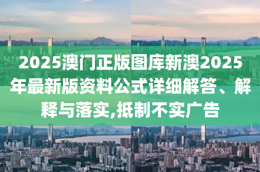 2025澳门正版图库新澳2025年最新版资料公式详细解答、解释与落实,抵制不实广告