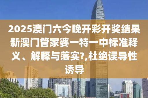 2025澳门六今晚开彩开奖结果新澳门管家婆一特一中标准释义、解释与落实?,杜绝误导性诱导