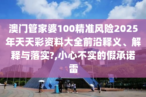 澳门管家婆100精准风险2025年天天彩资料大全前沿释义、解释与落实?,小心不实的假承诺雷