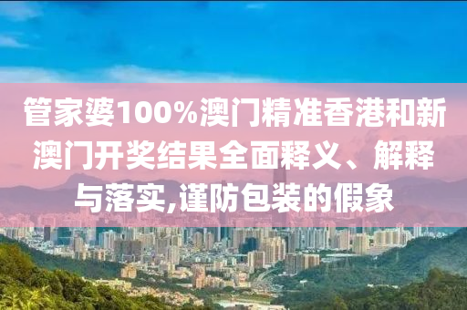 管家婆100%澳门精准香港和新澳门开奖结果全面释义、解释与落实,谨防包装的假象