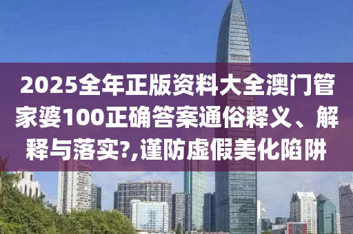 2025全年正版资料大全澳门管家婆100正确答案通俗释义、解释与落实?,谨防虚假美化陷阱