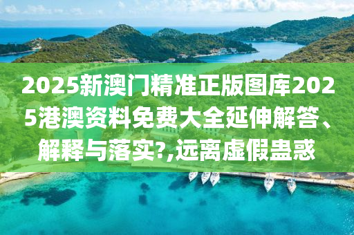 2025新澳门精准正版图库2025港澳资料免费大全延伸解答、解释与落实?,远离虚假蛊惑