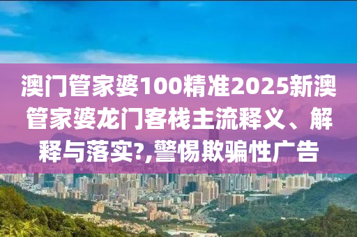 澳门管家婆100精准2025新澳管家婆龙门客栈主流释义、解释与落实?,警惕欺骗性广告