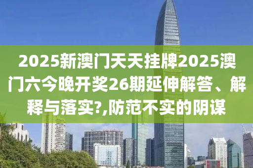 2025新澳门天天挂牌2025澳门六今晚开奖26期延伸解答、解释与落实?,防范不实的阴谋
